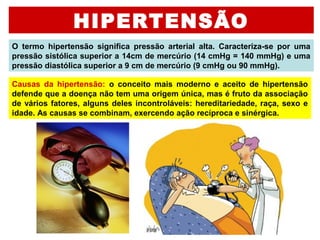 HIPERTENSÃO
O  termo  hipertensão  significa  pressão  arterial  alta.  Caracteriza-se  por  uma 
pressão sistólica superior a 14cm de mercúrio (14 cmHg = 140 mmHg) e uma 
pressão diastólica superior a 9 cm de mercúrio (9 cmHg ou 90 mmHg). 
Causas  da  hipertensão:  o  conceito  mais  moderno  e  aceito  de  hipertensão 
defende que a doença não tem uma origem única, mas é fruto da associação 
de vários fatores, alguns deles incontroláveis: hereditariedade, raça, sexo e 
idade. As causas se combinam, exercendo ação recíproca e sinérgica. 
 