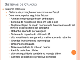 SISTEMAS DE CRIAÇÃO
   Sistema Intensivo
     Sistema de produção menos comum no Brasil
     Determinado pelos seguintes fatores:
        Animais em produção ficam embaiados

        Sistema de nutrição no coxo em todo o ano

        Suplementação de ração concentrada balanceada e de sal
         mineral especializado por categoria
        Rebanho apartado por categoria

        Sistema de reprodução utilizando IA

        alto investimento em genética melhoradora de rebanho

        Grandes investimentos tecnológicos

        Ordenha mecanizada

        Bezerro apartado da mãe ao nascer

        Até três ordenhas diárias

        altíssima qualidade sanitária no manejo diário

        Controle zootécnico e produtivo completa
 