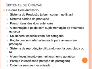 SISTEMAS DE CRIAÇÃO
   Sistema Semi-Intensivo
     Sistema de Produção já bem comum no Brasil
     Sistema hibrido de produção
     Possui itens dos dois anteriores
     Alimentação a pasto com suplementação de volumoso
      na seca
     Sal mineral especializado por categoria
     Ração concentrada balanceada para animais em
      produção
     Sistema de reprodução utilizando monta controlada ou
      IA
     Algum investimento em melhoramento genético
     Pastejo intensificado (rotação de pastagem)
     Ordenha sempre mecanizada
 