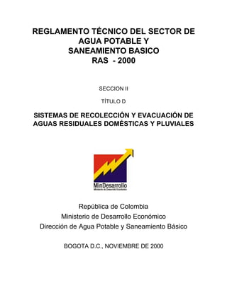 REGLAMENTO TÉCNICO DEL SECTOR DE
        AGUA POTABLE Y
      SANEAMIENTO BASICO
           RAS - 2000


                   SECCION II

                    TÍTULO D

SISTEMAS DE RECOLECCIÓN Y EVACUACIÓN DE
AGUAS RESIDUALES DOMÉSTICAS Y PLUVIALES




              República de Colombia
        Ministerio de Desarrollo Económico
 Dirección de Agua Potable y Saneamiento Básico

        BOGOTA D.C., NOVIEMBRE DE 2000
 