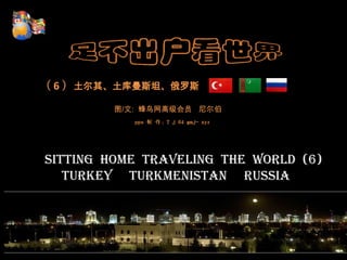        （ 6 ）土尔其、土库曼斯坦、俄罗斯 图/文:  蜂鸟网高级会员   尼尔伯 pps制 作：T j 64 gmj- xyz Sitting  home  traveling  the  world  (6)              Turkey     Turkmenistan     Russia    