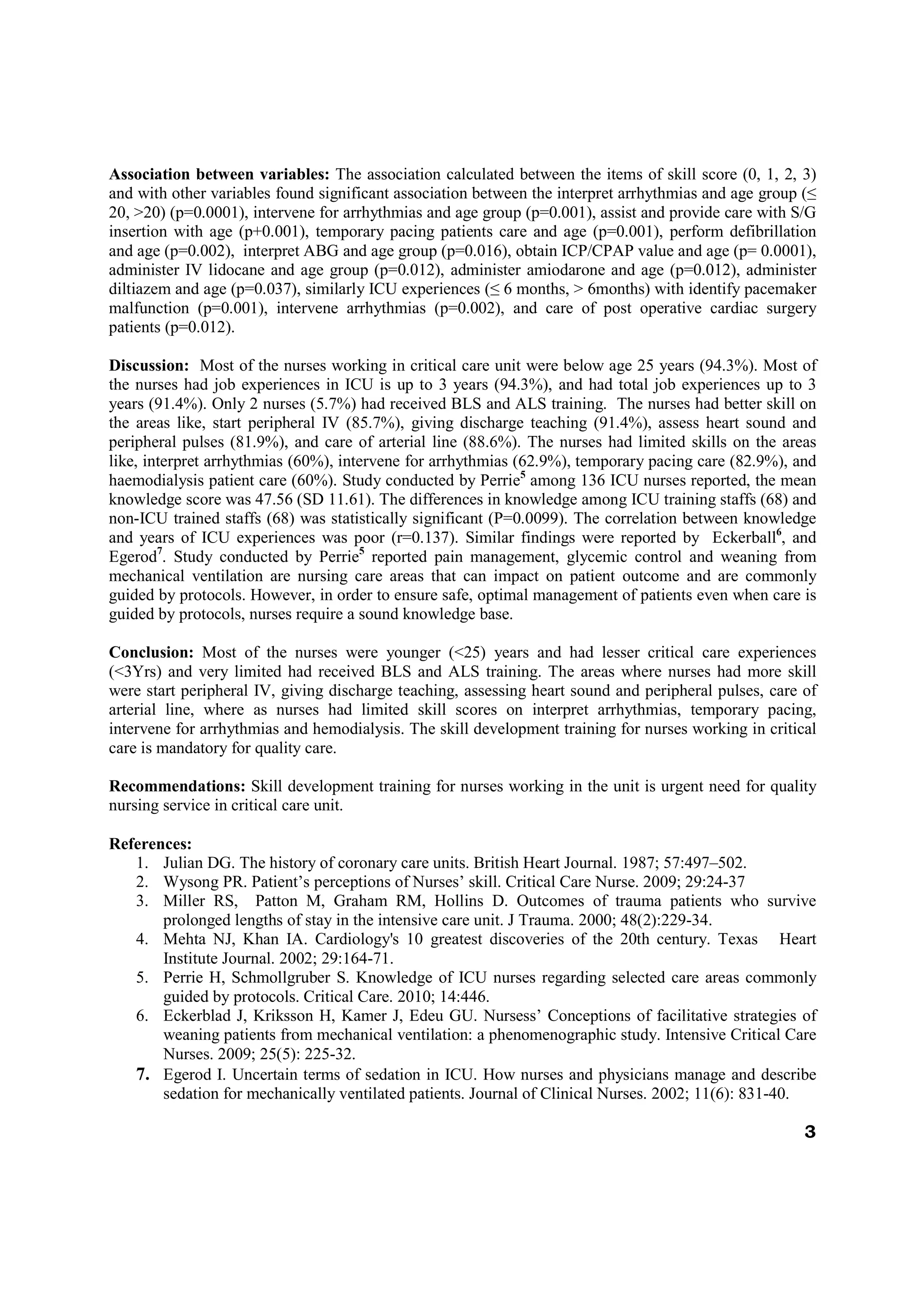 Association between variables: The association calculated between the items of skill score (0, 1, 2, 3)
and with other variables found significant association between the interpret arrhythmias and age group (≤
20, >20) (p=0.0001), intervene for arrhythmias and age group (p=0.001), assist and provide care with S/G
insertion with age (p+0.001), temporary pacing patients care and age (p=0.001), perform defibrillation
and age (p=0.002), interpret ABG and age group (p=0.016), obtain ICP/CPAP value and age (p= 0.0001),
administer IV lidocane and age group (p=0.012), administer amiodarone and age (p=0.012), administer
diltiazem and age (p=0.037), similarly ICU experiences (≤ 6 months, > 6months) with identify pacemaker
malfunction (p=0.001), intervene arrhythmias (p=0.002), and care of post operative cardiac surgery
patients (p=0.012).

Discussion: Most of the nurses working in critical care unit were below age 25 years (94.3%). Most of
the nurses had job experiences in ICU is up to 3 years (94.3%), and had total job experiences up to 3
years (91.4%). Only 2 nurses (5.7%) had received BLS and ALS training. The nurses had better skill on
the areas like, start peripheral IV (85.7%), giving discharge teaching (91.4%), assess heart sound and
peripheral pulses (81.9%), and care of arterial line (88.6%). The nurses had limited skills on the areas
like, interpret arrhythmias (60%), intervene for arrhythmias (62.9%), temporary pacing care (82.9%), and
haemodialysis patient care (60%). Study conducted by Perrie5 among 136 ICU nurses reported, the mean
knowledge score was 47.56 (SD 11.61). The differences in knowledge among ICU training staffs (68) and
non-ICU trained staffs (68) was statistically significant (P=0.0099). The correlation between knowledge
and years of ICU experiences was poor (r=0.137). Similar findings were reported by Eckerball6, and
Egerod7. Study conducted by Perrie5 reported pain management, glycemic control and weaning from
mechanical ventilation are nursing care areas that can impact on patient outcome and are commonly
guided by protocols. However, in order to ensure safe, optimal management of patients even when care is
guided by protocols, nurses require a sound knowledge base.

Conclusion: Most of the nurses were younger (<25) years and had lesser critical care experiences
(<3Yrs) and very limited had received BLS and ALS training. The areas where nurses had more skill
were start peripheral IV, giving discharge teaching, assessing heart sound and peripheral pulses, care of
arterial line, where as nurses had limited skill scores on interpret arrhythmias, temporary pacing,
intervene for arrhythmias and hemodialysis. The skill development training for nurses working in critical
care is mandatory for quality care.

Recommendations: Skill development training for nurses working in the unit is urgent need for quality
nursing service in critical care unit.

References:
   1. Julian DG. The history of coronary care units. British Heart Journal. 1987; 57:497–502.
   2. Wysong PR. Patient’s perceptions of Nurses’ skill. Critical Care Nurse. 2009; 29:24-37
   3. Miller RS, Patton M, Graham RM, Hollins D. Outcomes of trauma patients who survive
       prolonged lengths of stay in the intensive care unit. J Trauma. 2000; 48(2):229-34.
   4. Mehta NJ, Khan IA. Cardiology's 10 greatest discoveries of the 20th century. Texas Heart
       Institute Journal. 2002; 29:164-71.
   5. Perrie H, Schmollgruber S. Knowledge of ICU nurses regarding selected care areas commonly
       guided by protocols. Critical Care. 2010; 14:446.
   6. Eckerblad J, Kriksson H, Kamer J, Edeu GU. Nursess’ Conceptions of facilitative strategies of
       weaning patients from mechanical ventilation: a phenomenographic study. Intensive Critical Care
       Nurses. 2009; 25(5): 225-32.
   7. Egerod I. Uncertain terms of sedation in ICU. How nurses and physicians manage and describe
       sedation for mechanically ventilated patients. Journal of Clinical Nurses. 2002; 11(6): 831-40.

                                                                                                       3
 