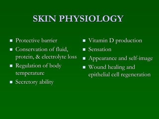SKIN PHYSIOLOGY
 Protective barrier
 Conservation of fluid,
protein, & electrolyte loss
 Regulation of body
temperature
 Secretory ability
 Vitamin D production
 Sensation
 Appearance and self-image
 Wound healing and
epithelial cell regeneration
 