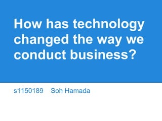 How has technology
changed the way we
conduct business?
s1150189 Soh Hamada
 