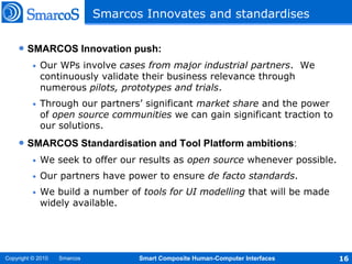Smarcos Innovates and standardises

    • SMARCOS Innovation push:
          •   Our WPs involve cases from major industrial partners. We
              continuously validate their business relevance through
              numerous pilots, prototypes and trials.
          •   Through our partners’ significant market share and the power
              of open source communities we can gain significant traction to
              our solutions.
    • SMARCOS Standardisation and Tool Platform ambitions:
          •   We seek to offer our results as open source whenever possible.
          •   Our partners have power to ensure de facto standards.
          •   We build a number of tools for UI modelling that will be made
              widely available.




Copyright © 2010   Smarcos          Smart Composite Human-Computer Interfaces   16
 