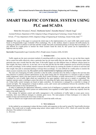 ISSN: 2319 – 8753
International Journal of Innovative Research in Science, Engineering and Technology
Vol. 1, Issue 2, December 2012
Copyright to IJIRSET www.ijirset.com 169
SMART TRAFFIC CONTROL SYSTEM USING
PLC and SCADA
Mohit Dev Srivastava1
, Prerna2
, Shubhendu Sachin3
, Sumedha Sharma4
, Utkarsh Tyagi5
Assistant Professor, Department of EEE, Galgotias College of Engineering & Technology, Greater Noida, India
1
B.Tech, 4th
Year, Department of EEE, Galgotias College of Engineering & Technology, Greater Noida, India2,3,4,5
Abstract: The scope of this paper is to present the initial steps in the implementation of a smart traffic light control system
based on Programmable Logic Controller (PLC) technology. We, in this method, intend to measure the traffic density by
counting the number of vehicles in each lane and their weight, then park in automated parking or diverge them accordingly. It is
also difficult for a traffic police to monitor the whole scenario round the clock. So, this system can be implemented on
highways and city traffic.
Keywords: Programmable Logic Controllers (PLC), Weight sensor, Counters, LEDs, SCADA
I. INTRODUCTION
Traffic signals are the most convenient method of controlling traffic in a busy junction. But, we can see that these signals
fail to control the traffic effectively when a particular lane has got more traffic than the other lanes. This situation makes that
particular lane more crowdie than the other lanes. If the traffic signals can allot different lanes to different vehicles based on
their weight, like buses, trucks etc. in one lane, cars in one lane and like this the traffic congestion can be solved by diverging
the traffic accordingly. In this method, intend to measure the traffic density by counting the number of vehicles in each lane and
their weight, then park in automated parking or diverge them accordingly. It is also difficult for a traffic police to monitor the
whole scenario round the clock. So, this system can be implemented on highways and city traffic.
The main aim of designing AI traffic controllers is that the traffic controllers have the ability to adapt to the real time data
from detectors to perform constant optimizations on the signal timing plan for intersections in a network in order to reduce
traffic congestions, which is the main concern in traffic flows control nowadays, at traffic intersections [1]. A traffic light group
is defined as a set of traffic lights which are controlled by the same regulator, which acts as a master or coordinator. The
regulator operates under a intelligent system that allows for controlling the lights status depending on time, traffic conditions,
etc. Urban traffic control strategies are based on lights controllers. An intersection is managed by a controller in charge of
several red lights. The management is based on phases, cycles, split vectors and coordination between the controllers of the
different intersections on the road network [2].
In order to implement the applications indicated, a certain level of intelligence is required in both the traffic light and the
regulator. Traditional traffic control systems are unidirectional, from regulator to traffic lights, without any response from the
status of the traffic lights [3].
One strategy for optimum control and traffic management is the coordination of traffic lights to create green waves.
Currently, there exist different strategies to calculate green waves. The main purpose of these techniques is to reduce the
number of stops and minimize the travel times in trips [4].
Here we intend to use weight sensors and counters to control the traffic with ease.
II. NEW APPROACH
In this method we are proposing to reduce the heavy traffic and congestion on the road by using PLC based traffic diversion
system. This would work on weight sensing using sensors whose output will be fed to a PLC, which will control the traffic
diversion. This method is in two parts:
A. Diversion
 