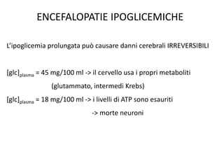 ENCEFALOPATIE IPOGLICEMICHE
L’ipoglicemia prolungata può causare danni cerebrali IRREVERSIBILI
[glc]plasma = 45 mg/100 ml -> il cervello usa i propri metaboliti
(glutammato, intermedi Krebs)
[glc]plasma = 18 mg/100 ml -> i livelli di ATP sono esauriti
-> morte neuroni
 