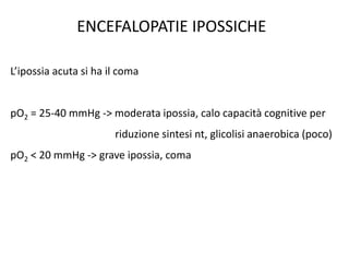 ENCEFALOPATIE IPOSSICHE
L’ipossia acuta si ha il coma
pO2 = 25-40 mmHg -> moderata ipossia, calo capacità cognitive per
riduzione sintesi nt, glicolisi anaerobica (poco)
pO2 < 20 mmHg -> grave ipossia, coma
 