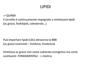 LIPIDI
-> QUINDI
il cervello è continuamente impegnato a sintetizzare lipidi
(ac.grassi, fosfolipidi, colesterolo…)
Può importare lipidi (LDL) attraverso la BBB
(ac.grassi essenziali – linoleico, linolenico)
Sintetizza ac.grassi non come substrato energetico ma come
costituenti FONDAMENTALI -> mielina
 