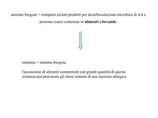 istamina = ammina biogena
l'assunzione di alimenti contaminati con grandi quantità di questa
sostanza può provocare gli stessi sintomi di una reazione allergica
ammine biogene = composti azotati prodotti per decarbossilazione microbica di AA e
possono essere contenute in alimenti e bevande.
 