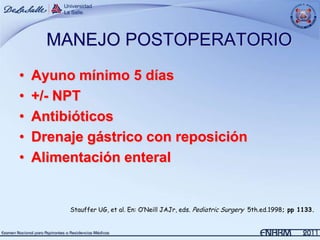 MANEJO POSTOPERATORIO
•   Ayuno mínimo 5 días
•   +/- NPT
•   Antibióticos
•   Drenaje gástrico con reposición
•   Alimentación enteral


         Stauffer UG, et al. En: O’Neill JAJr, eds. Pediatric Surgery 5th.ed.1998; pp 1133.
 