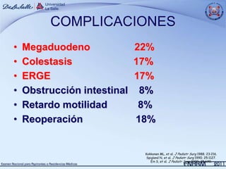 COMPLICACIONES
•   Megaduodeno              22%
•   Colestasis               17%
•   ERGE                     17%
•   Obstrucción intestinal    8%
•   Retardo motilidad         8%
•   Reoperación              18%


                              Kokkonen ML, et al. J Pediatr Surg 1988; 23:216.
                               Spigland N, et al. J Pediatr Surg 1990; 25:1127.
                                 Ein S, et al. J Pediatr Surg 2000; 35:690.
 