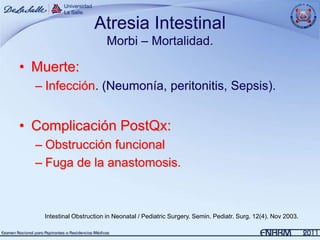 Atresia Intestinal
                         Morbi – Mortalidad.

• Muerte:
  – Infección. (Neumonía, peritonitis, Sepsis).


• Complicación PostQx:
  – Obstrucción funcional
  – Fuga de la anastomosis.



   Intestinal Obstruction in Neonatal / Pediatric Surgery. Semin. Pediatr. Surg. 12(4). Nov 2003.
 