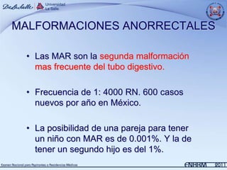 MALFORMACIONES ANORRECTALES

 • Las MAR son la segunda malformación
   mas frecuente del tubo digestivo.

 • Frecuencia de 1: 4000 RN. 600 casos
   nuevos por año en México.

 • La posibilidad de una pareja para tener
   un niño con MAR es de 0.001%. Y la de
   tener un segundo hijo es del 1%.
 