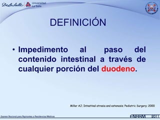 DEFINICIÓN

• Impedimento al         paso del
  contenido intestinal a través de
  cualquier porción del duodeno.



              Millar AJ; Intestinal atresia and estenosis; Pediatric Surgery; 2000
 