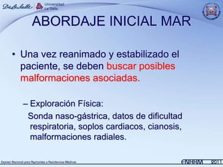 ABORDAJE INICIAL MAR

• Una vez reanimado y estabilizado el
  paciente, se deben buscar posibles
  malformaciones asociadas.

  – Exploración Física:
   Sonda naso-gástrica, datos de dificultad
    respiratoria, soplos cardiacos, cianosis,
    malformaciones radiales.
 