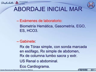 ABORDAJE INICIAL MAR
– Exámenes de laboratorio:
  Biometría Hemática, Gasometría, EGO,
  ES, HCO3.

– Gabinete:
  Rx de Tórax simple, con sonda marcada
  en esófago, Rx simple de abdomen,
  Rx de columna lumbo sacra y extr.
  US Renal o abdominal.
  Eco Cardiograma.
 