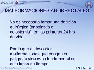 MALFORMACIONES ANORRECTALES

 No es necesario tomar una decisión
 quirúrgica (anoplastia o
 colostomia), en las primeras 24 hrs
 de vida.

 Por lo que el descartar
 malformaciones que pongan en
 peligro la vida es lo fundamental en
 este lapso de tiempo.
 