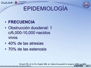 EPIDEMIOLOGÍA

• FRECUENCIA
• Obstrucción duodenal: 1
  c/6,000-10,000 nacidos
  vivos
• 40% de las atresias
• 70% de las estenosis


       Strauch ED, et al. En: Ziegler MM, ed. Operative pediatric surgery. 2003; pp.589.
 