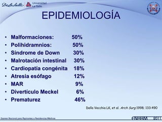 EPIDEMIOLOGÍA

•   Malformaciones:        50%
•   Polihidramnios:        50%
•   Síndrome de Down       30%
•   Malrotación intestinal 30%
•   Cardiopatía congénita 18%
•   Atresia esófago         12%
•   MAR                      9%
•   Divertículo Meckel       6%
•   Prematurez              46%
                                  Dalla Vecchia LK, et al. Arch Surg 1998; 133:490.
 