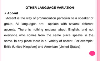 OTHER LANGUAGE VARIATION
 Accent
Accent is the way of pronunciation particular to a speaker of
group. All languages are spoken with several different
accents. There is nothing unusual about English, and not
everyone who comes from the same place speaks in the
same. In any place there is a variety of accent. For example:
Britis (United Kingdom) and American (United States)
 