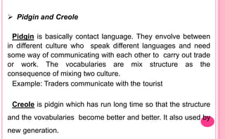  Pidgin and Creole
Pidgin is basically contact language. They envolve between
in different culture who speak different languages and need
some way of communicating with each other to carry out trade
or work. The vocabularies are mix structure as the
consequence of mixing two culture.
Example: Traders communicate with the tourist
Creole is pidgin which has run long time so that the structure
and the vovabularies become better and better. It also used by
new generation.
 