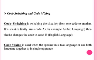  Code Switching and Code Mixing
Code- Switching is switching the situation from one code to another.
If a speaker firstly uses code A (for example Arabic Language) then
she/he changes the code to code B (English Language).
Code Mixing is used when the speaker mix two language or use both
language together to in single utterance.
 