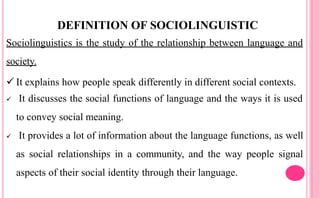 DEFINITION OF SOCIOLINGUISTIC
Sociolinguistics is the study of the relationship between language and
society.
 It explains how people speak differently in different social contexts.
 It discusses the social functions of language and the ways it is used
to convey social meaning.
 It provides a lot of information about the language functions, as well
as social relationships in a community, and the way people signal
aspects of their social identity through their language.
 