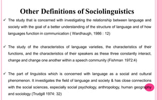 Other Definitions of Sociolinguistics
 The study that is concerned with investigating the relationship between language and
society with the goal of a better understanding of the structure of language and of how
languages function in communication ( Wardhaugh, 1986 : 12)
 The study of the characteristics of language varieties, the characteristics of their
functions, and the characteristics of their speakers as these three constantly interact,
change and change one another within a speech community (Fishman 1972:4)
 The part of linguistics which is concerned with language as a social and cultural
phenomenon. It investigates the field of language and society & has close connections
with the social sciences, especially social psychology, anthropology, human geography
and sociology (Trudgill 1974: 32)
 