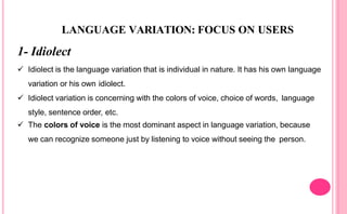 LANGUAGE VARIATION: FOCUS ON USERS
1- Idiolect
 Idiolect is the language variation that is individual in nature. It has his own language
variation or his own idiolect.
 Idiolect variation is concerning with the colors of voice, choice of words, language
style, sentence order, etc.
 The colors of voice is the most dominant aspect in language variation, because
we can recognize someone just by listening to voice without seeing the person.
 