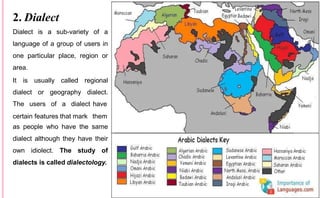 2. Dialect
Dialect is a sub-variety of a
language of a group of users in
one particular place, region or
area.
It is usually called regional
dialect or geography dialect.
The users of a dialect have
certain features that mark them
as people who have the same
dialect although they have their
own idiolect. The study of
dialects is called dialectology.
 