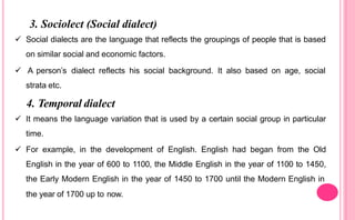 3. Sociolect (Social dialect)
 Social dialects are the language that reflects the groupings of people that is based
on similar social and economic factors.
 A person’s dialect reflects his social background. It also based on age, social
strata etc.
4. Temporal dialect
 It means the language variation that is used by a certain social group in particular
time.
 For example, in the development of English. English had began from the Old
English in the year of 600 to 1100, the Middle English in the year of 1100 to 1450,
the Early Modern English in the year of 1450 to 1700 until the Modern English in
the year of 1700 up to now.
 