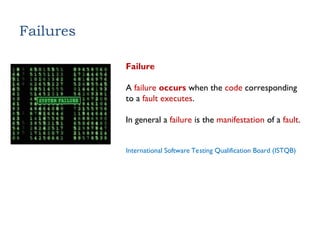 Failures
Failure
A failure occurs when the code corresponding
to a fault executes.
In general a failure is the manifestation of a fault.
International Software Testing Qualification Board (ISTQB)
 