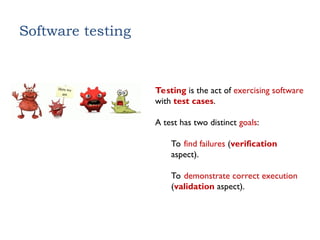 Software testing
Testing is the act of exercising software
with test cases.
A test has two distinct goals:
To find failures (verification
aspect).
To demonstrate correct execution
(validation aspect).
 