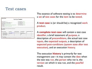 Test cases
The essence of software testing is to determine
a set of test cases for the item to be tested.
A test case is (or should be) a recognized work
product.
A complete test case will contain a test case
identifier, a brief statement of purpose, a
description of preconditions, the actual test case
inputs, the expected outputs, a description of
expected post-conditions (system state after test
execution), and an execution history.
The execution history is primarily for test
management use—it may contain the date when
the test was run, the person who ran it, the
version on which it was run, and the pass/fail
result.
 