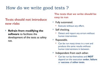 How do we write good tests ?
The tests that we write should be
easy to run
 Fully automated.
 Execute without any effort.
 Self checking.
 Detect and report any errors without
human intervention.
 Repeatable.
 Can be run many times in a row and
produce the same results without
human interventions in between.
 Independent from each other.
 Can be run by themselves and NOT
depend on the execution order, failure
or success of other tests.
Tests should not introduce
new risks
 Refrain from modifying the
software to facilitate the
development of the tests as safety
net.
 