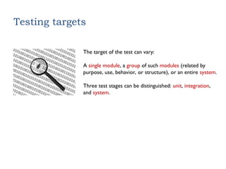 Testing targets
The target of the test can vary:
A single module, a group of such modules (related by
purpose, use, behavior, or structure), or an entire system.
Three test stages can be distinguished: unit, integration,
and system.
 