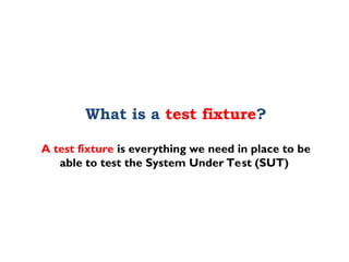 What is a test fixture?
A test fixture is everything we need in place to be
able to test the System Under Test (SUT)
 