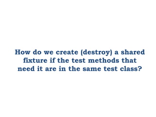 How do we create (destroy) a shared
fixture if the test methods that
need it are in the same test class?
 