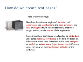How do we create test cases?
There are several ways:
Based on the software engineer’s intuition and
experience, the specifications, the code structure, the
real or imagined faults to be discovered, predicted
usage, models, or the nature of the application.
Sometimes these techniques are classified as white-box
(also called glass-box, code based), if the tests are based on
information about how the software has been designed
or coded, or as black-box (input domain based) if the test
cases rely only on the input/output behavior of the
software.
 
