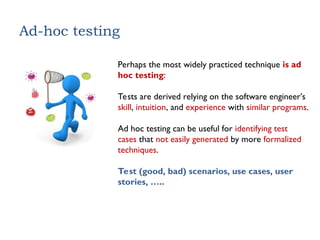 Ad-hoc testing
Perhaps the most widely practiced technique is ad
hoc testing:
Tests are derived relying on the software engineer’s
skill, intuition, and experience with similar programs.
Ad hoc testing can be useful for identifying test
cases that not easily generated by more formalized
techniques.
Test (good, bad) scenarios, use cases, user
stories, …..
 