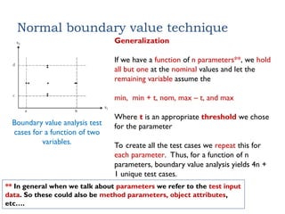 Normal boundary value technique
Boundary value analysis test
cases for a function of two
variables.
Generalization
If we have a function of n parameters**, we hold
all but one at the nominal values and let the
remaining variable assume the
min, min + t, nom, max – t, and max
Where t is an appropriate threshold we chose
for the parameter
To create all the test cases we repeat this for
each parameter. Thus, for a function of n
parameters, boundary value analysis yields 4n +
1 unique test cases.
** In general when we talk about parameters we refer to the test input
data. So these could also be method parameters, object attributes,
etc….
 