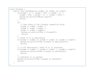 class Triangle {
public void checkType(int sideA, int sideB, int sideC){
if((sideA < 1) || (sideA > 200) || (sideB < 1) ||
(sideB > 200) ||(sideC < 1) || (sideC > 200)) {
System.out.println("Wrong input");
return;
}
if(
// then check if the triangle inequality holds
(sideA >= sideB + sideC) ||
(sideB >= sideA + sideC) ||
(sideC >= sideA + sideB)){
System.out.println("Not a Triangle");
return;
}
// check if it is equilateral
if((sideA == sideB) && (sideA == sideC) && (sideB == sideC)){
System.out.println("The triangle is equilateral");
return;
}
// if not equilateral, check if it is isosceles
if((sideA == sideB) || (sideA == sideC) || (sideB == sideC)){
System.out.println("The triangle is isosceles");
return;
}
// otherwise it is scalene
System.out.println("The triangle is scalene");
return;
}
}
 