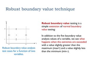 Robust boundary value technique
Robust boundary value analysis
test cases for a function of two
variables.
Robust boundary value testing is a
simple extension of normal boundary
value testing:
In addition to the five boundary value
analysis values of a variable, we see what
happens when the extremes are exceeded
with a value slightly greater than the
maximum (max+) and a value slightly less
than the minimum (min–).
 