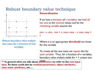 Robust boundary value technique
Robust boundary value analysis
test cases for a function of two
variables.
Generalization
If we have a function of n variables, we hold all
but one at the nominal values and let the
remaining variable assume the
min - t, min, min + t, nom, max – t, max, max +
t
Where t is an appropriate threshold we chose
for the variable
To create all the test cases we repeat this for
each variable. Thus, for a function of n variables,
boundary value analysis yields 6n + 1 unique test
cases.
** In general when we talk about parameters we refer to the test input
data. So these could also be method parameters, object attributes,
class static attributes, etc….
 