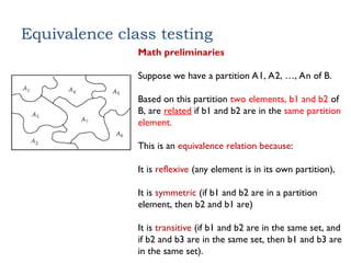Equivalence class testing
Math preliminaries
Suppose we have a partition A1, A2, …, An of B.
Based on this partition two elements, b1 and b2 of
B, are related if b1 and b2 are in the same partition
element.
This is an equivalence relation because:
It is reflexive (any element is in its own partition),
It is symmetric (if b1 and b2 are in a partition
element, then b2 and b1 are)
It is transitive (if b1 and b2 are in the same set, and
if b2 and b3 are in the same set, then b1 and b3 are
in the same set).
 