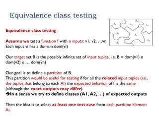 Equivalence class testing
Equivalence class testing
Assume we test a function f with n inputs: v1, v2, …vn
Each input vi has a domain dom(vi)
Our target set B is the possibly infinite set of input tuples, i.e. B = dom(v1) x
dom(v2) x … dom(vn)
Our goal is to define a partition of B.
This partition would be useful for testing if for all the related input tuples (i.e.,
the tuples that belong to each Ai) the expected behavior of f is the same
(although the exact outputs may differ).
In a sense we try to define classes (A1, A2, …) of expected outputs
Then the idea is to select at least one test case from each partition element
Ai.
 