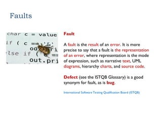 Faults
Fault
A fault is the result of an error. It is more
precise to say that a fault is the representation
of an error, where representation is the mode
of expression, such as narrative text, UML
diagrams, hierarchy charts, and source code.
Defect (see the ISTQB Glossary) is a good
synonym for fault, as is bug.
International Software Testing Qualification Board (ISTQB)
 