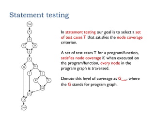 Statement testing
In statement testing our goal is to select a set
of test cases T that satisfies the node coverage
criterion.
A set of test cases T for a program/function,
satisfies node coverage if, when executed on
the program/function, every node in the
program graph is traversed.
Denote this level of coverage as Gnode, where
the G stands for program graph.
 