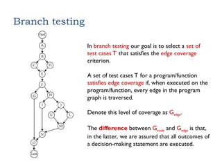 Branch testing
In branch testing our goal is to select a set of
test cases T that satisfies the edge coverage
criterion.
A set of test cases T for a program/function
satisfies edge coverage if, when executed on the
program/function, every edge in the program
graph is traversed.
Denote this level of coverage as Gedge.
The difference between Gnode and Gedge is that,
in the latter, we are assured that all outcomes of
a decision-making statement are executed.
 